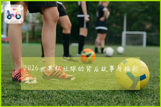 2026世界杯让球的背后故事与精彩盘点