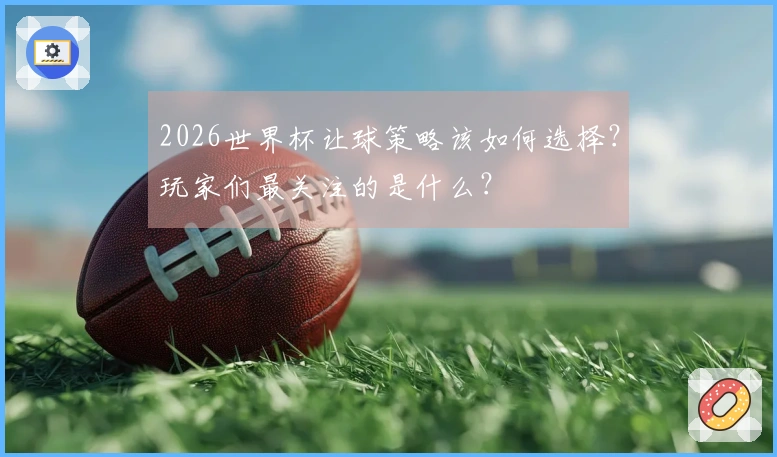 2026世界杯让球策略该如何选择？玩家们最关注的是什么？
