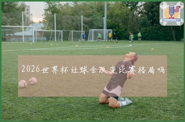 2026世界杯让球会改变比赛格局吗